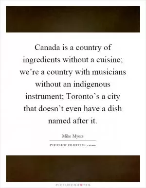 Canada is a country of ingredients without a cuisine; we’re a country with musicians without an indigenous instrument; Toronto’s a city that doesn’t even have a dish named after it Picture Quote #1