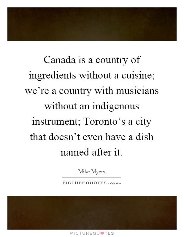 Canada is a country of ingredients without a cuisine; we're a country with musicians without an indigenous instrument; Toronto's a city that doesn't even have a dish named after it Picture Quote #1
