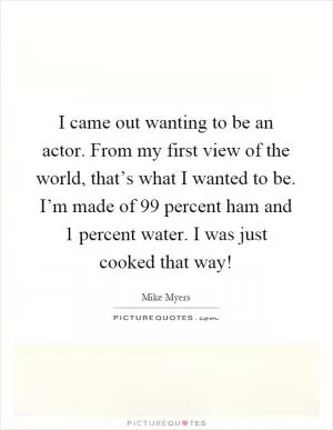 I came out wanting to be an actor. From my first view of the world, that’s what I wanted to be. I’m made of 99 percent ham and 1 percent water. I was just cooked that way! Picture Quote #1