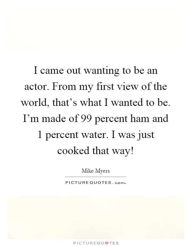 I came out wanting to be an actor. From my first view of the world, that's what I wanted to be. I'm made of 99 percent ham and 1 percent water. I was just cooked that way! Picture Quote #1