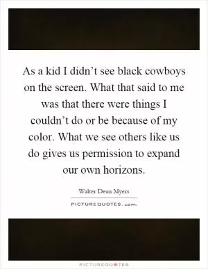 As a kid I didn’t see black cowboys on the screen. What that said to me was that there were things I couldn’t do or be because of my color. What we see others like us do gives us permission to expand our own horizons Picture Quote #1