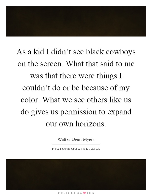 As a kid I didn't see black cowboys on the screen. What that said to me was that there were things I couldn't do or be because of my color. What we see others like us do gives us permission to expand our own horizons Picture Quote #1