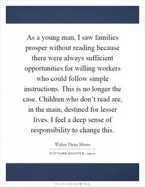 As a young man, I saw families prosper without reading because there were always sufficient opportunities for willing workers who could follow simple instructions. This is no longer the case. Children who don’t read are, in the main, destined for lesser lives. I feel a deep sense of responsibility to change this Picture Quote #1