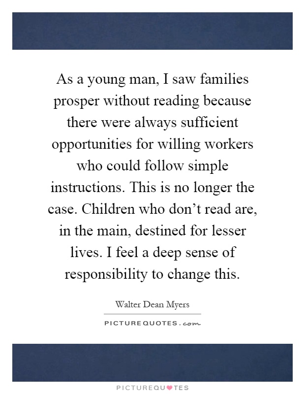 As a young man, I saw families prosper without reading because there were always sufficient opportunities for willing workers who could follow simple instructions. This is no longer the case. Children who don't read are, in the main, destined for lesser lives. I feel a deep sense of responsibility to change this Picture Quote #1