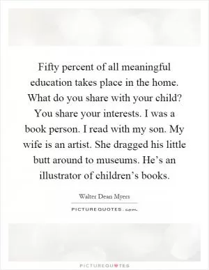 Fifty percent of all meaningful education takes place in the home. What do you share with your child? You share your interests. I was a book person. I read with my son. My wife is an artist. She dragged his little butt around to museums. He’s an illustrator of children’s books Picture Quote #1