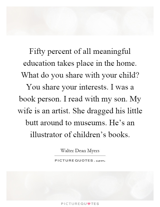 Fifty percent of all meaningful education takes place in the home. What do you share with your child? You share your interests. I was a book person. I read with my son. My wife is an artist. She dragged his little butt around to museums. He's an illustrator of children's books Picture Quote #1