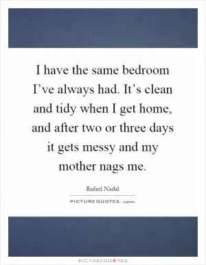 I have the same bedroom I’ve always had. It’s clean and tidy when I get home, and after two or three days it gets messy and my mother nags me Picture Quote #1