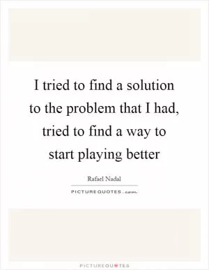 I tried to find a solution to the problem that I had, tried to find a way to start playing better Picture Quote #1