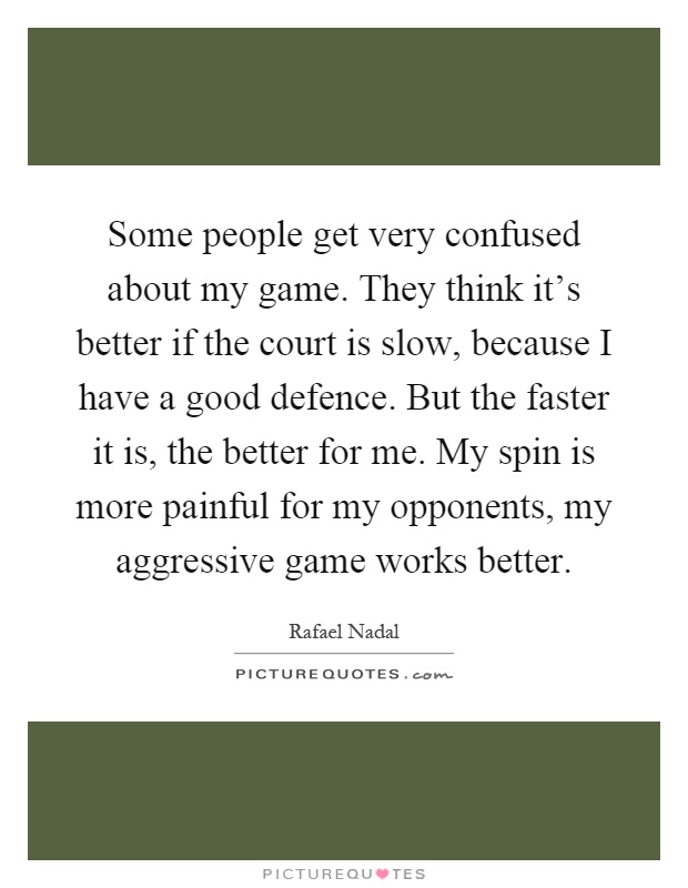 Some people get very confused about my game. They think it's better if the court is slow, because I have a good defence. But the faster it is, the better for me. My spin is more painful for my opponents, my aggressive game works better Picture Quote #1