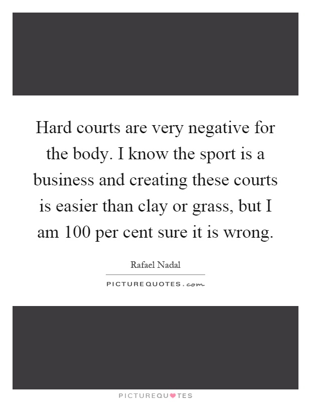 Hard courts are very negative for the body. I know the sport is a business and creating these courts is easier than clay or grass, but I am 100 per cent sure it is wrong Picture Quote #1
