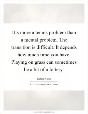 It’s more a tennis problem than a mental problem. The transition is difficult. It depends how much time you have. Playing on grass can sometimes be a bit of a lottery Picture Quote #1