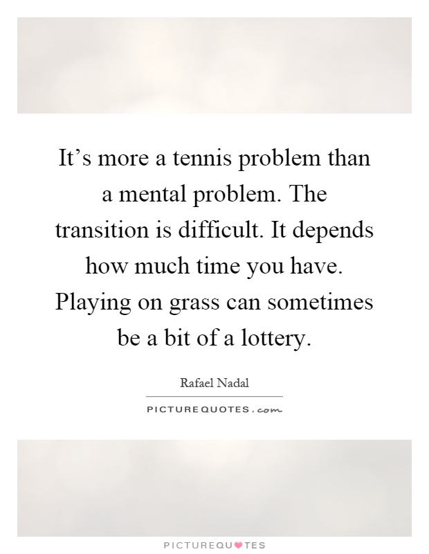 It's more a tennis problem than a mental problem. The transition is difficult. It depends how much time you have. Playing on grass can sometimes be a bit of a lottery Picture Quote #1