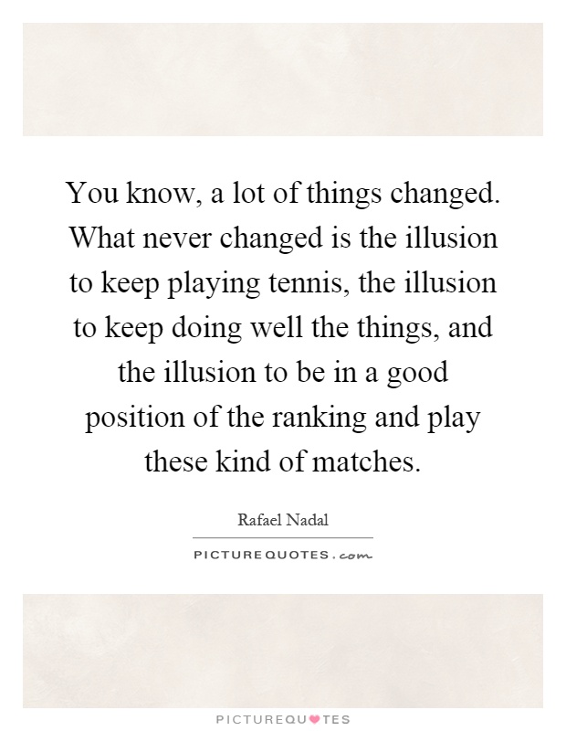 You know, a lot of things changed. What never changed is the illusion to keep playing tennis, the illusion to keep doing well the things, and the illusion to be in a good position of the ranking and play these kind of matches Picture Quote #1