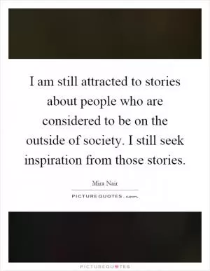 I am still attracted to stories about people who are considered to be on the outside of society. I still seek inspiration from those stories Picture Quote #1