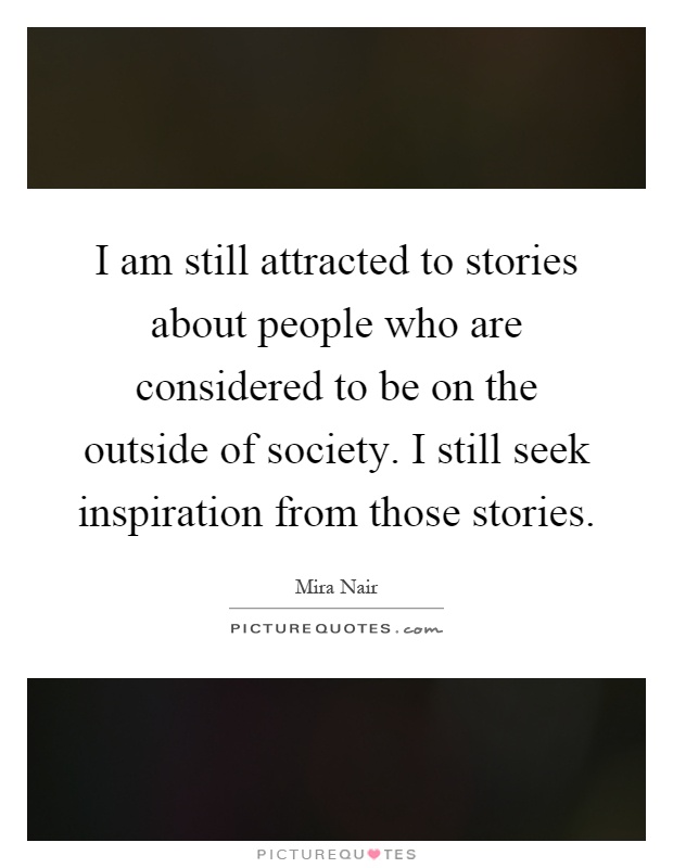 I am still attracted to stories about people who are considered to be on the outside of society. I still seek inspiration from those stories Picture Quote #1