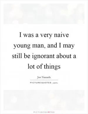 I was a very naive young man, and I may still be ignorant about a lot of things Picture Quote #1