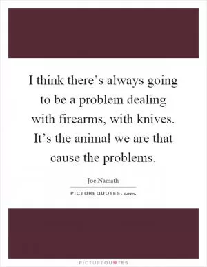 I think there’s always going to be a problem dealing with firearms, with knives. It’s the animal we are that cause the problems Picture Quote #1