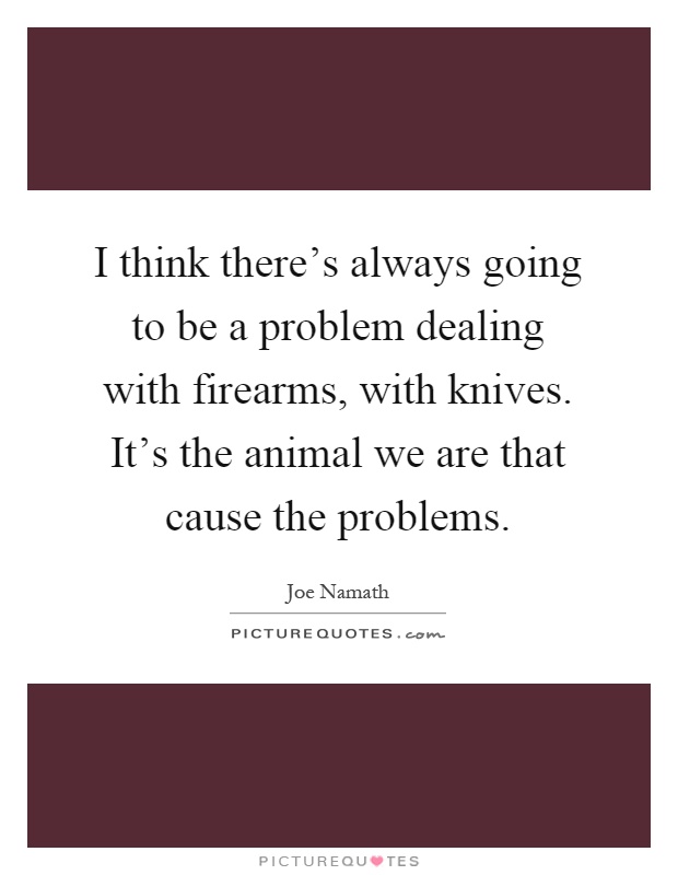 I think there's always going to be a problem dealing with firearms, with knives. It's the animal we are that cause the problems Picture Quote #1