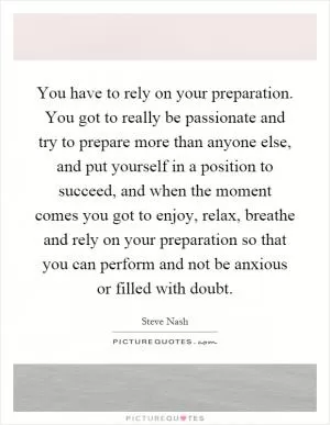 You have to rely on your preparation. You got to really be passionate and try to prepare more than anyone else, and put yourself in a position to succeed, and when the moment comes you got to enjoy, relax, breathe and rely on your preparation so that you can perform and not be anxious or filled with doubt Picture Quote #1
