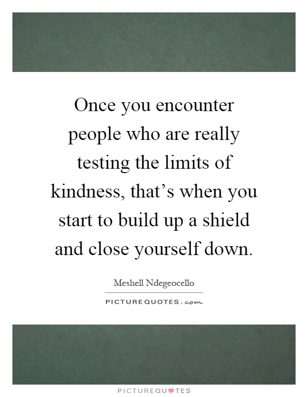Once you encounter people who are really testing the limits of kindness, that's when you start to build up a shield and close yourself down Picture Quote #1