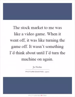 The stock market to me was like a video game. When it went off, it was like turning the game off. It wasn’t something I’d think about until I’d turn the machine on again Picture Quote #1