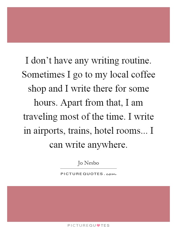 I don't have any writing routine. Sometimes I go to my local coffee shop and I write there for some hours. Apart from that, I am traveling most of the time. I write in airports, trains, hotel rooms... I can write anywhere Picture Quote #1