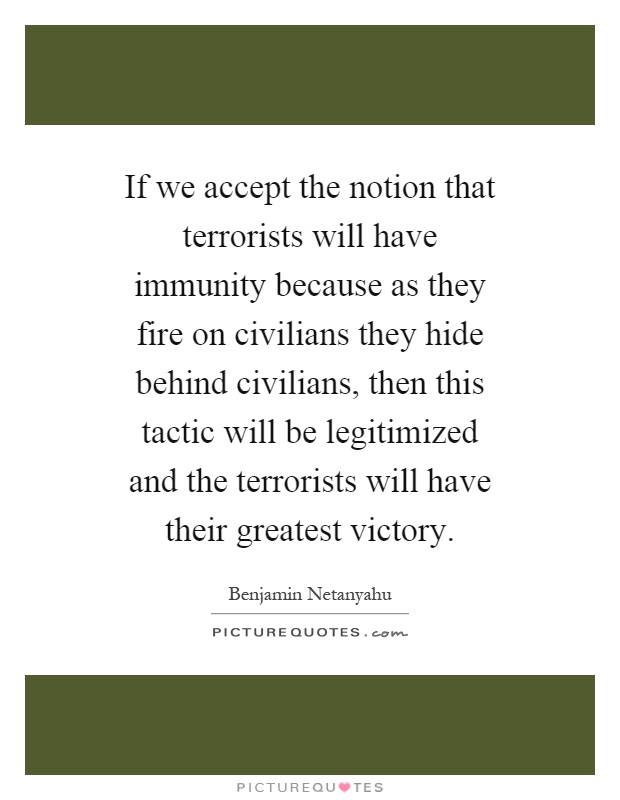 If we accept the notion that terrorists will have immunity because as they fire on civilians they hide behind civilians, then this tactic will be legitimized and the terrorists will have their greatest victory Picture Quote #1