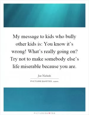 My message to kids who bully other kids is: You know it’s wrong! What’s really going on? Try not to make somebody else’s life miserable because you are Picture Quote #1