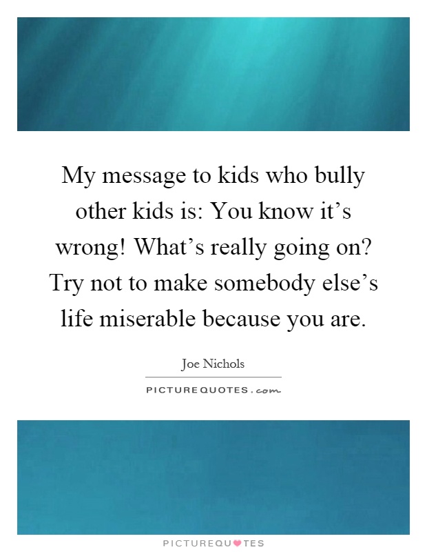 My message to kids who bully other kids is: You know it's wrong! What's really going on? Try not to make somebody else's life miserable because you are Picture Quote #1