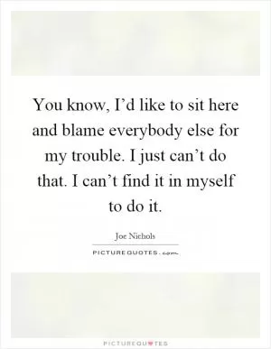 You know, I’d like to sit here and blame everybody else for my trouble. I just can’t do that. I can’t find it in myself to do it Picture Quote #1
