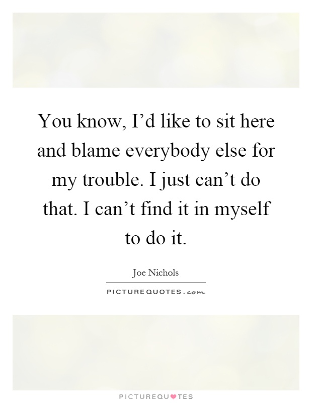 You know, I'd like to sit here and blame everybody else for my trouble. I just can't do that. I can't find it in myself to do it Picture Quote #1