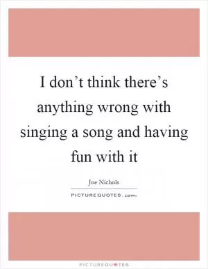 I don’t think there’s anything wrong with singing a song and having fun with it Picture Quote #1