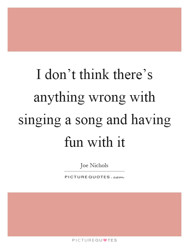I don't think there's anything wrong with singing a song and having fun with it Picture Quote #1