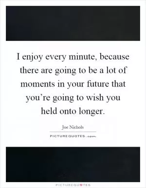 I enjoy every minute, because there are going to be a lot of moments in your future that you’re going to wish you held onto longer Picture Quote #1