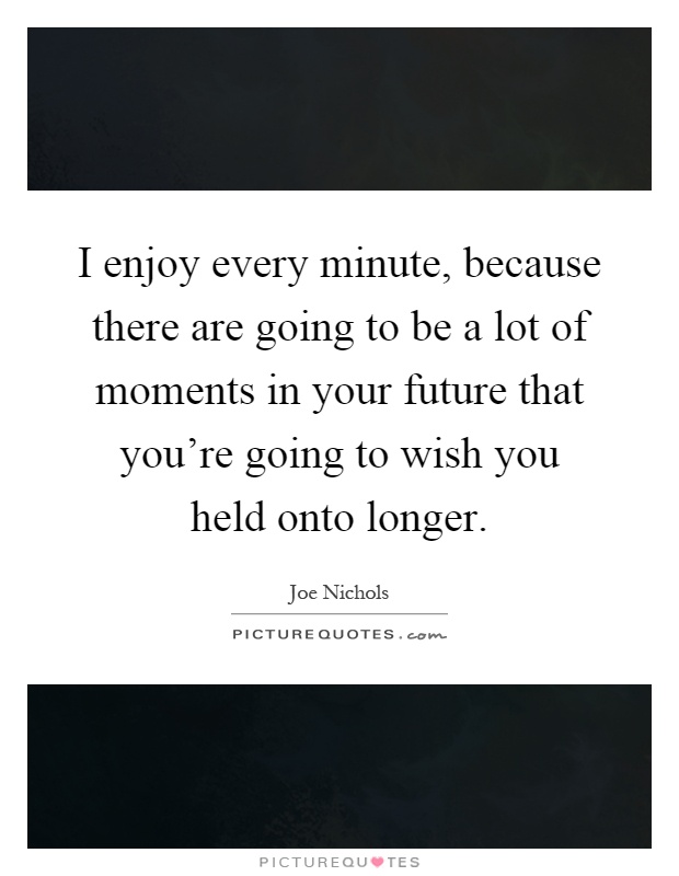 I enjoy every minute, because there are going to be a lot of moments in your future that you're going to wish you held onto longer Picture Quote #1