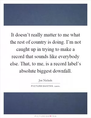 It doesn’t really matter to me what the rest of country is doing. I’m not caught up in trying to make a record that sounds like everybody else. That, to me, is a record label’s absolute biggest downfall Picture Quote #1