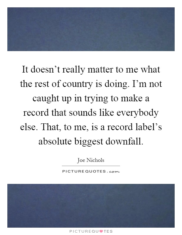 It doesn't really matter to me what the rest of country is doing. I'm not caught up in trying to make a record that sounds like everybody else. That, to me, is a record label's absolute biggest downfall Picture Quote #1