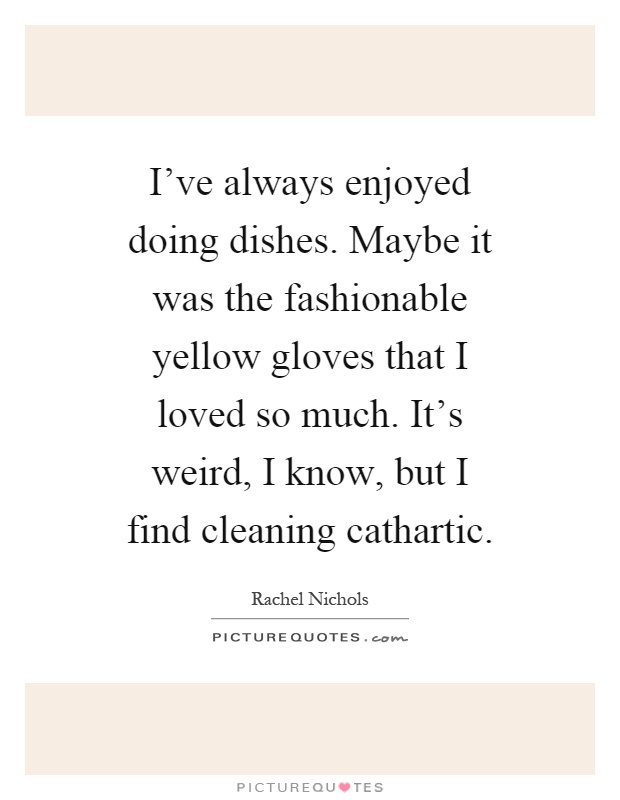 I've always enjoyed doing dishes. Maybe it was the fashionable yellow gloves that I loved so much. It's weird, I know, but I find cleaning cathartic Picture Quote #1