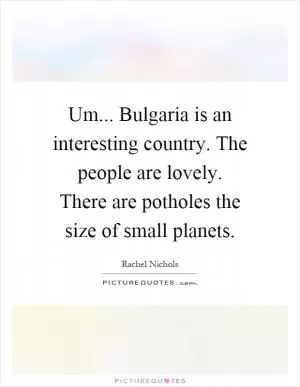 Um... Bulgaria is an interesting country. The people are lovely. There are potholes the size of small planets Picture Quote #1