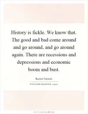 History is fickle. We know that. The good and bad come around and go around, and go around again. There are recessions and depressions and economic boom and bust Picture Quote #1