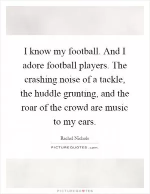 I know my football. And I adore football players. The crashing noise of a tackle, the huddle grunting, and the roar of the crowd are music to my ears Picture Quote #1