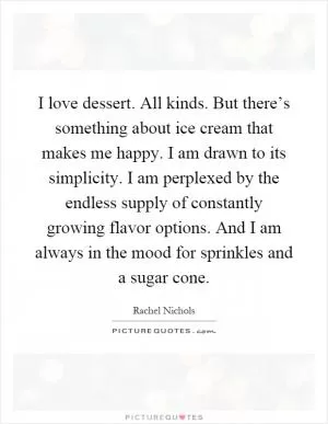 I love dessert. All kinds. But there’s something about ice cream that makes me happy. I am drawn to its simplicity. I am perplexed by the endless supply of constantly growing flavor options. And I am always in the mood for sprinkles and a sugar cone Picture Quote #1