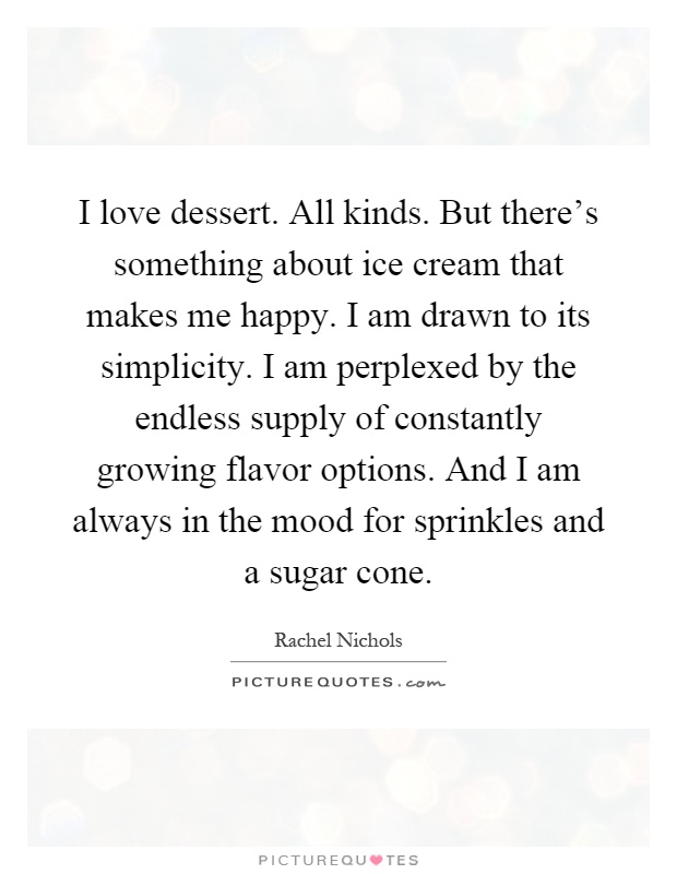 I love dessert. All kinds. But there's something about ice cream that makes me happy. I am drawn to its simplicity. I am perplexed by the endless supply of constantly growing flavor options. And I am always in the mood for sprinkles and a sugar cone Picture Quote #1