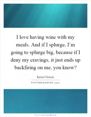 I love having wine with my meals. And if I splurge, I’m going to splurge big, because if I deny my cravings, it just ends up backfiring on me, you know? Picture Quote #1