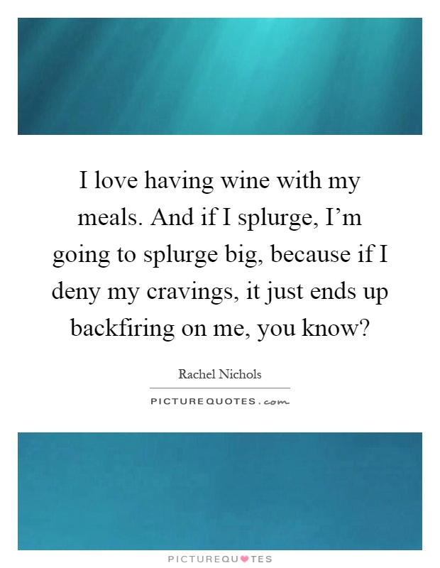 I love having wine with my meals. And if I splurge, I'm going to splurge big, because if I deny my cravings, it just ends up backfiring on me, you know? Picture Quote #1