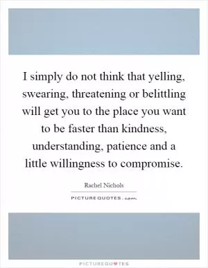 I simply do not think that yelling, swearing, threatening or belittling will get you to the place you want to be faster than kindness, understanding, patience and a little willingness to compromise Picture Quote #1