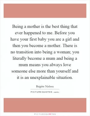 Being a mother is the best thing that ever happened to me. Before you have your first baby you are a girl and then you become a mother. There is no transition into being a woman; you literally become a mum and being a mum means you always love someone else more than yourself and it is an unexplainable situation Picture Quote #1
