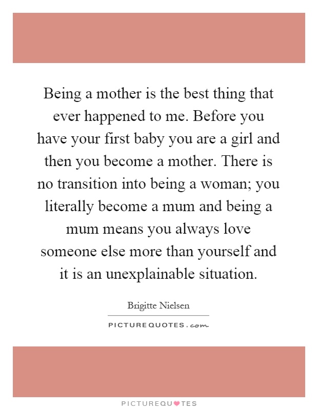 Being a mother is the best thing that ever happened to me. Before you have your first baby you are a girl and then you become a mother. There is no transition into being a woman; you literally become a mum and being a mum means you always love someone else more than yourself and it is an unexplainable situation Picture Quote #1
