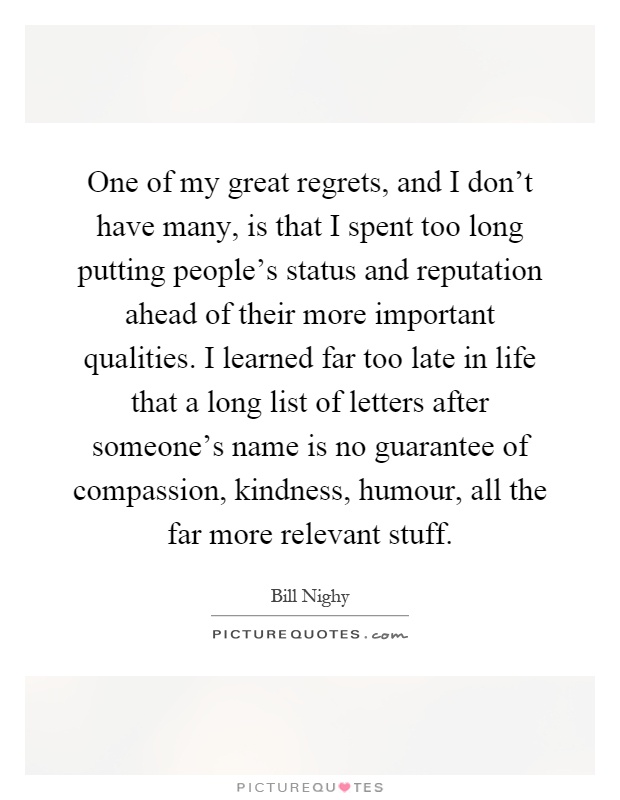 One of my great regrets, and I don't have many, is that I spent too long putting people's status and reputation ahead of their more important qualities. I learned far too late in life that a long list of letters after someone's name is no guarantee of compassion, kindness, humour, all the far more relevant stuff Picture Quote #1