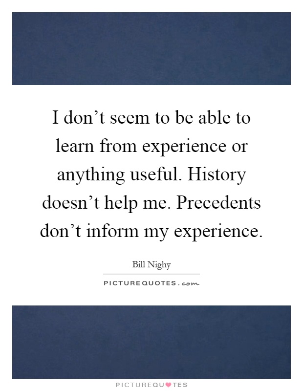I don't seem to be able to learn from experience or anything useful. History doesn't help me. Precedents don't inform my experience Picture Quote #1